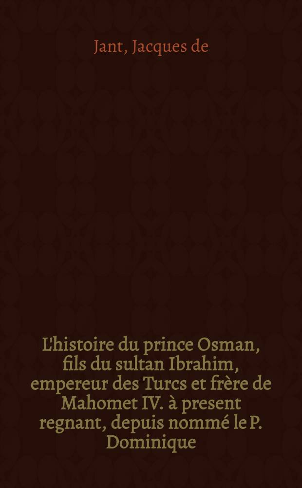L'histoire du prince Osman, fils du sultan Ibrahim, empereur des Turcs et frère de Mahomet IV. à present regnant, depuis nommé le P. Dominique: Et l'histoire du sultan Iacaya; Othoman, de l'ordre des frères-prescheurs, où est décrit le combat naval des chevaliers de Malthe, les intrigues du serail & de la Porte, au sujet de la sultane & de son fils: Avec un abregé de l'histoire des Turcs jusqu'à présent