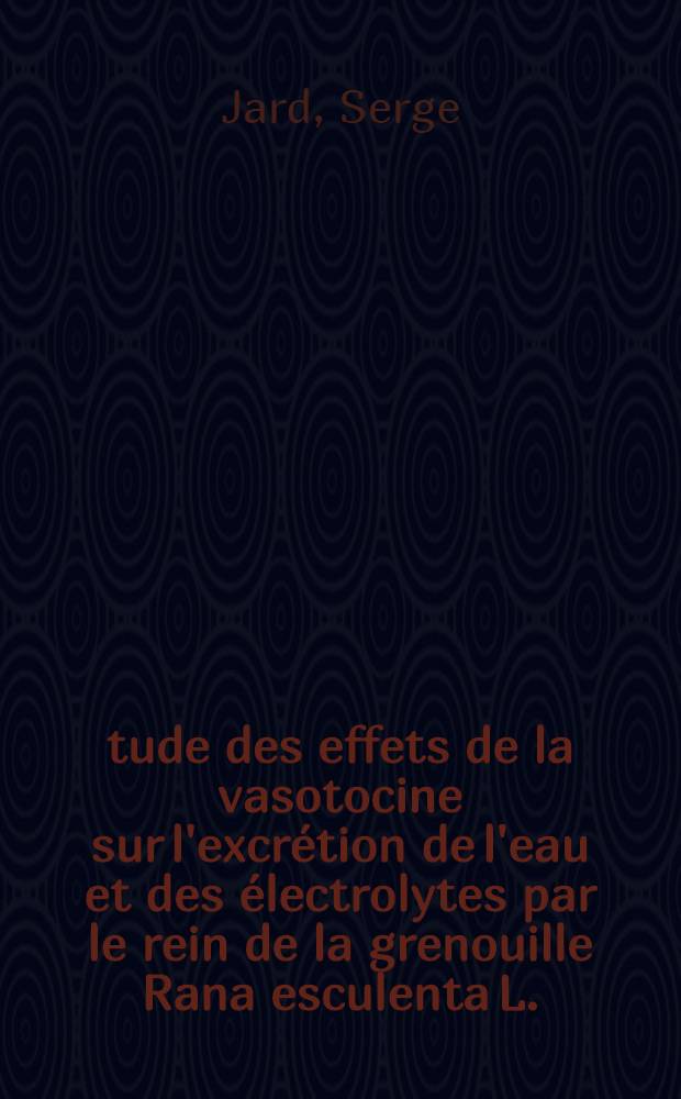 Étude des effets de la vasotocine sur l'excrétion de l'eau et des électrolytes par le rein de la grenouille Rana esculenta L.; Analyse à l'aide d'analogues artificiels de l'hormone naturelle des caractères structuraux requis pour son activité biologique: 1-re thèse; Propositions données par la Faculté: 2-e thèse: Thèses présentées à la Faculté des sciences de l'Univ. de Paris ... / par Serge Jard
