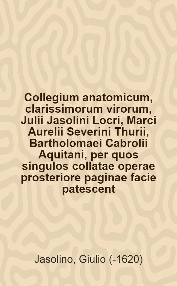 Collegium anatomicum, clarissimorum virorum, Julii Jasolini Locri, Marci Aurelii Severini Thurii, Bartholomaei Cabrolii Aquitani, per quos singulos collatae operae prosteriore paginae facie patescent