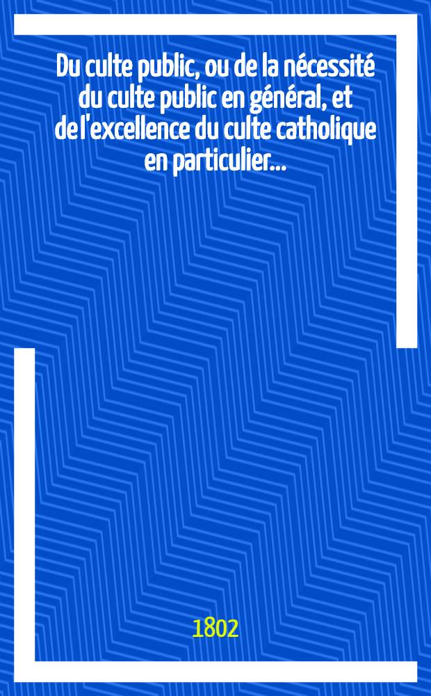 Du culte public, ou de la nécessité du culte public en général, et de l'excellence du culte catholique en particulier ...