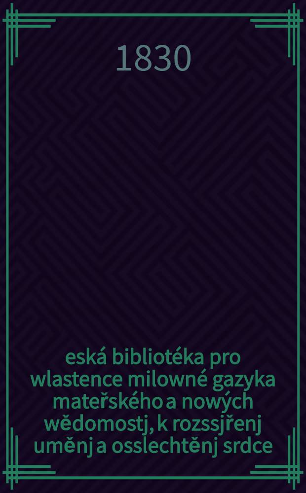 Česká bibliotéka pro wlastence milowné gazyka mateřského a nowých wědomostj, k rozssjřenj uměnj a osslechtěnj srdce : čtenářům wsselikého pohlawj, wěku a stawu : Obsah gegj: Pogednánj o náboženstwj, wychowánj djtek, popsánj cyzých zemj a národů, žiwotopisy swatých, wynalezenj nástrogů, řemesel, přjběhowé minulých wěků y nassich časů, Wědomosti o Čechyi, časem wýstrahy, udalá nesstěstj, básně a t. d. : Čtenářům wsselikého pohlawj, wěku a stawu