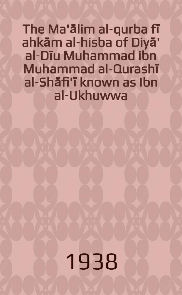 The Ma'ālim al-qurba fī ahkām al-hisba of Diyā' al-Dīu Muhammad ibn Muhammad al-Qurashī al-Shāfi'ī known as Ibn al-Ukhuwwa