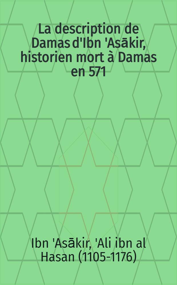 La description de Damas d'Ibn 'Asākir, historien mort à Damas en 571/1176 : Trad. annotée : Thése complémentaire ... présentée à la Faculté des lettres et sciences humaines de l'Univ. de Paris