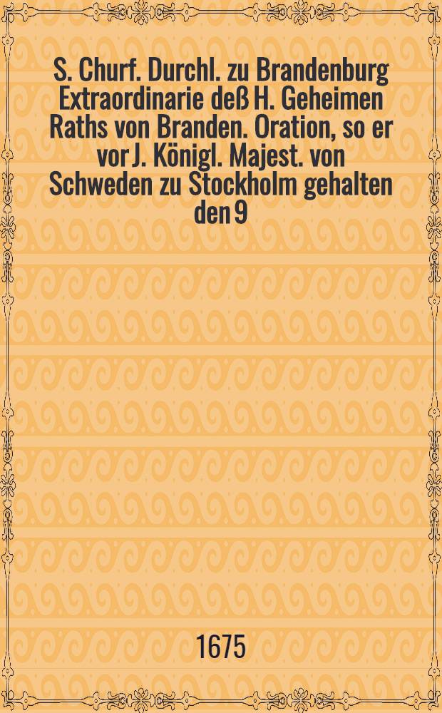 S. Churf. Durchl. zu Brandenburg Extraordinarie deß H. Geheimen Raths von Branden. Oration, so er vor J. Königl. Majest. von Schweden zu Stockholm gehalten den 9. Jan. 1675