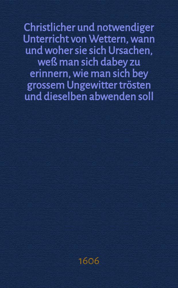 Christlicher und notwendiger Unterricht von Wettern, wann und woher sie sich Ursachen, we&szlig; man sich dabey zu erinnern, wie man sich bey grossem Ungewitter tr&ouml;sten und dieselben abwenden soll
