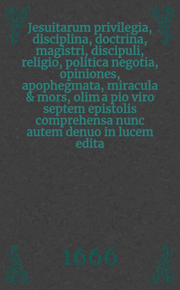 Jesuitarum privilegia, disciplina, doctrina, magistri, discipuli, religio, politica negotia, opiniones, apophegmata, miracula & mors, olim a pio viro septem epistolis comprehensa nunc autem denuo in lucem edita : Accedunt Monita privata ejusdem Societatis