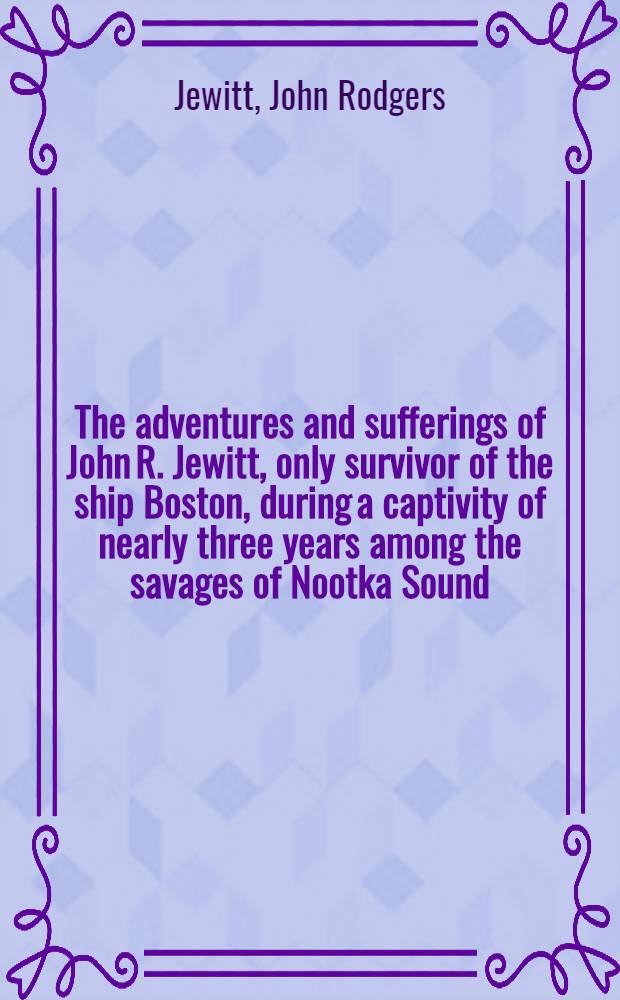 The adventures and sufferings of John R. Jewitt, only survivor of the ship Boston, during a captivity of nearly three years among the savages of Nootka Sound : With an account of the manners, mode of living and religious opinions of the natives