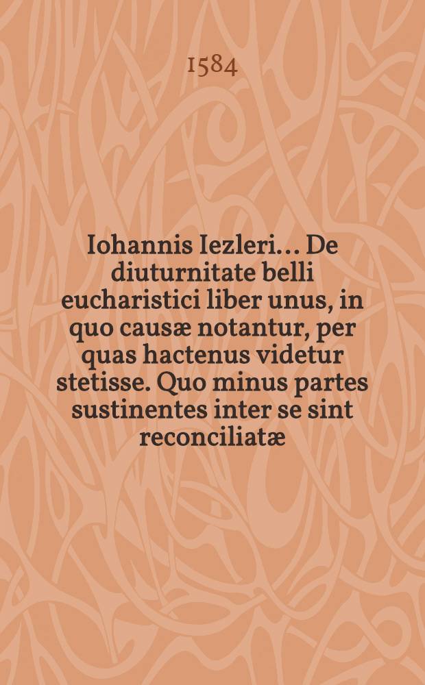 Iohannis Iezleri ... De diuturnitate belli eucharistici liber unus, in quo causæ notantur, per quas hactenus videtur stetisse. Quo minus partes sustinentes inter se sint reconciliatæ