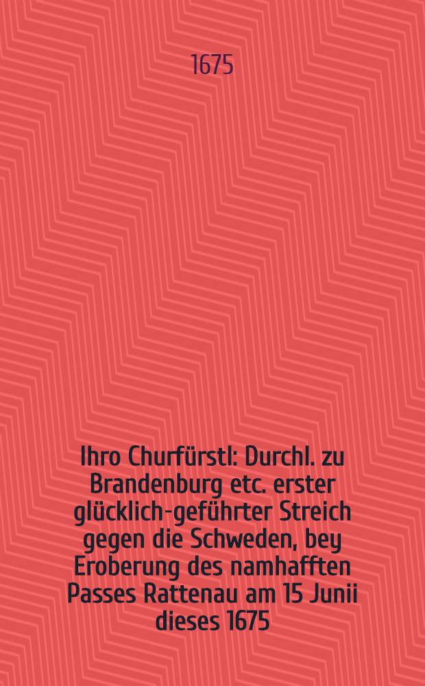 Ihro Churfürstl : Durchl. zu Brandenburg etc. erster glücklich-geführter Streich gegen die Schweden, bey Eroberung des namhafften Passes Rattenau am 15 Junii dieses 1675