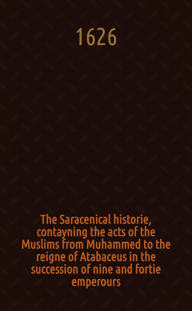 The Saracenical historie, contayning the acts of the Muslims from Muhammed to the reigne of Atabaceus in the succession of nine and fortie emperours