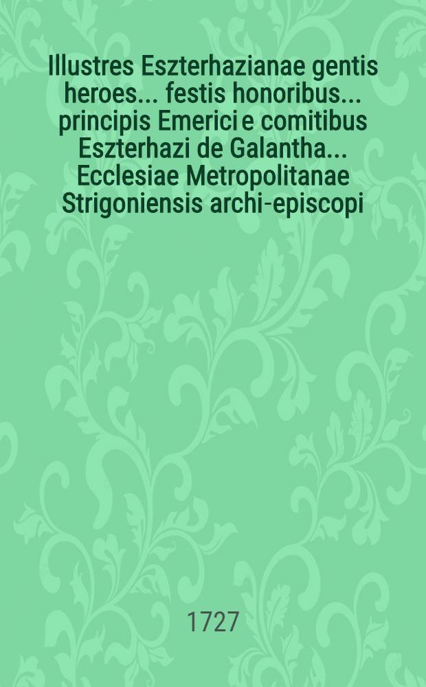Illustres Eszterhazianae gentis heroes ... festis honoribus ... principis Emerici e comitibus Eszterhazi de Galantha ... Ecclesiae Metropolitanae Strigoniensis archi-episcopi ... dicati ab ... Alma Arch-Episcopali Universitate Tyrnaviensi Societatis Jesu