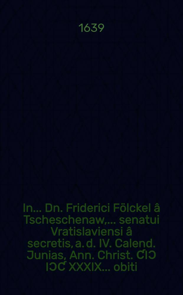 In ... Dn. Friderici Fölckel â Tscheschenaw, ... senatui Vratislaviensi â secretis, a. d. IV. Calend. Junias, Ann. Christ. ƇIƆ IƆƇ XXXIX. ... obiti, & a. d. III. Nonas ... funere elati & conditi excessum, ... supremum amico, aut patrono, parenti quoque honorem, debitum illum, praestiturorum carmina
