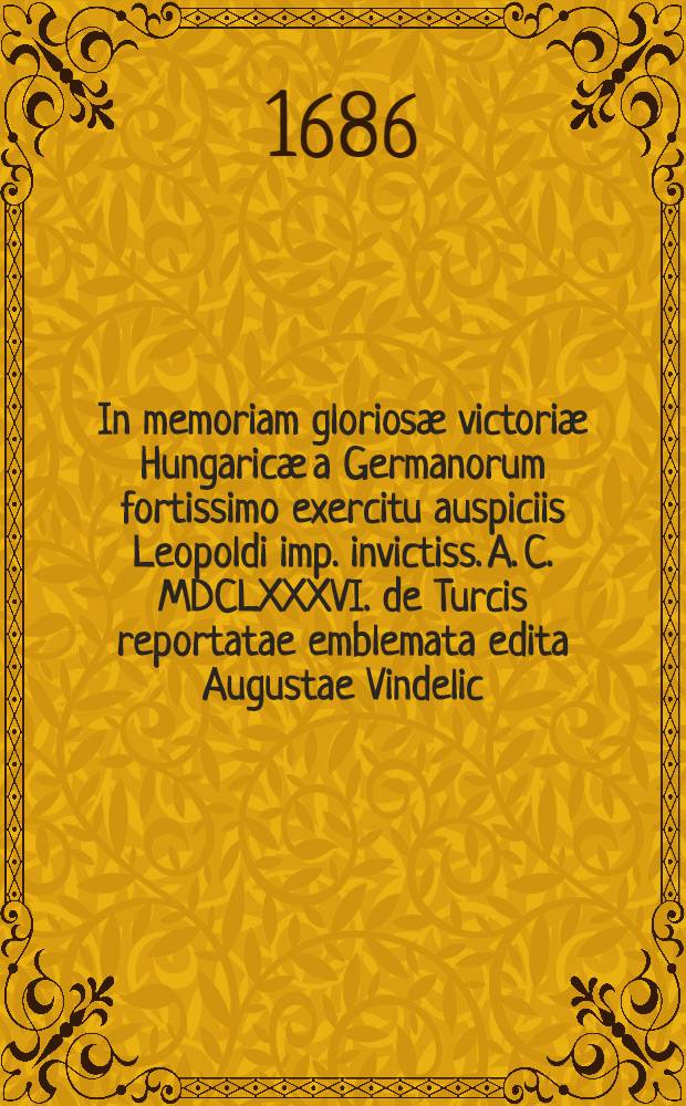 In memoriam glorios&aelig; victori&aelig; Hungaric&aelig; a Germanorum fortissimo exercitu auspiciis Leopoldi imp. invictiss. A. C. MDCLXXXVI. de Turcis reportatae emblemata edita Augustae Vindelic