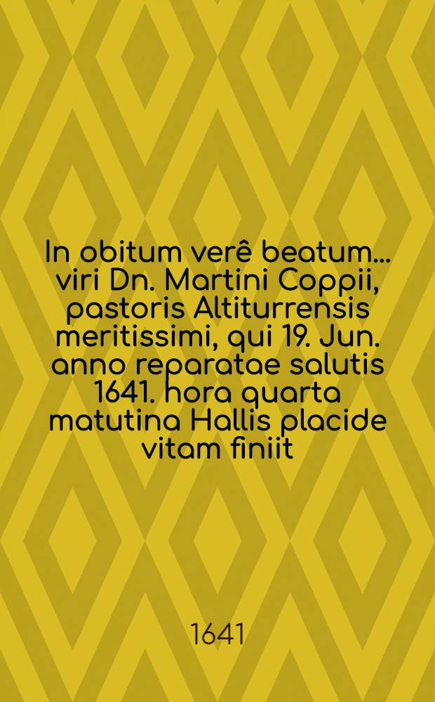 In obitum verê beatum ... viri Dn. Martini Coppii, pastoris Altiturrensis meritissimi, qui 19. Jun. anno reparatae salutis 1641. hora quarta matutina Hallis placide vitam finiit, & 21. ejusdem honoristice ibidem est sepultus anno aetatis 58. ministerii 30.