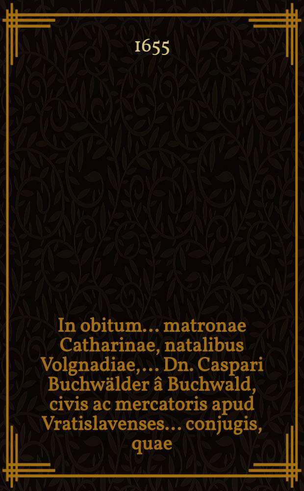 In obitum ... matronae Catharinae, natalibus Volgnadiae, ... Dn. Caspari Buchwälder â Buchwald, civis ac mercatoris apud Vratislavenses ... conjugis, quae ... vitam hanc temporaneam ... Ann. Chr. ⅭⅮⅮⅭⅬⅤ. prid. non. quint. amisit, a. d. V. Idus ... terra mandata, â fautoribus, amicis, clientibusque conscripta epicedia