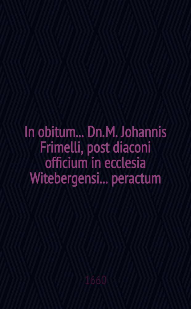 In obitum ... Dn. M. Johannis Frimelli, post diaconi officium in ecclesia Witebergensi ... peractum; Vratislaviae in Aede Elisabetana ecclesiastae meritissimi, & in adjuncto Gymnasio, S. Theologiae & Ebraeae linguae Professoris dignissimi ..., qui ... a. d. V. Calend. Febr. Anno Christi ⅭⅮⅮⅭ ⅬⅩ ... aetatis ⅬⅠⅤ. currente ... effudit spiritum, ipsis Nonis Febr. christiano eoque honoratiore funere elatus epicedia carmina