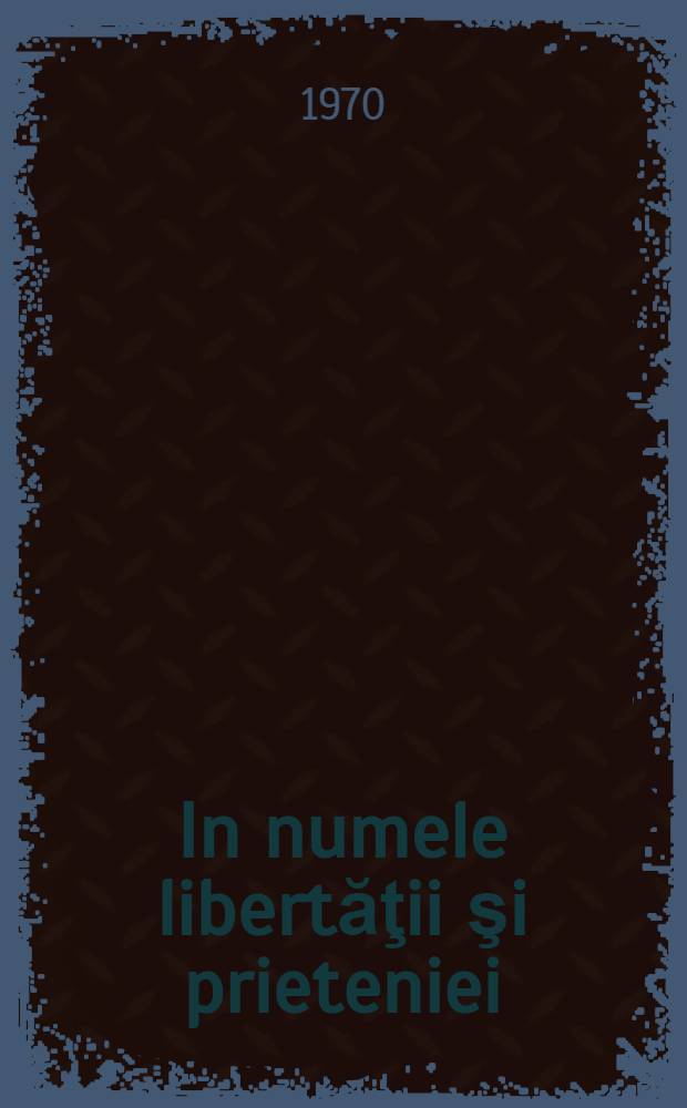 In numele libertăţii şi prieteniei : Documente, extrase din preša şi amintiri despre participarea României la eliberarea Cehoslovaciei de sub jugul fascist (18 dec. 1944 - 12 mai 1945)