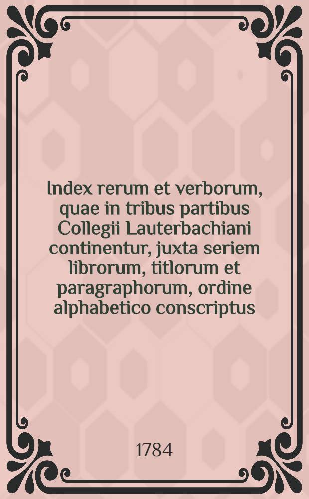 Index rerum et verborum, quae in tribus partibus Collegii Lauterbachiani continentur, juxta seriem librorum, titlorum et paragraphorum, ordine alphabetico conscriptus