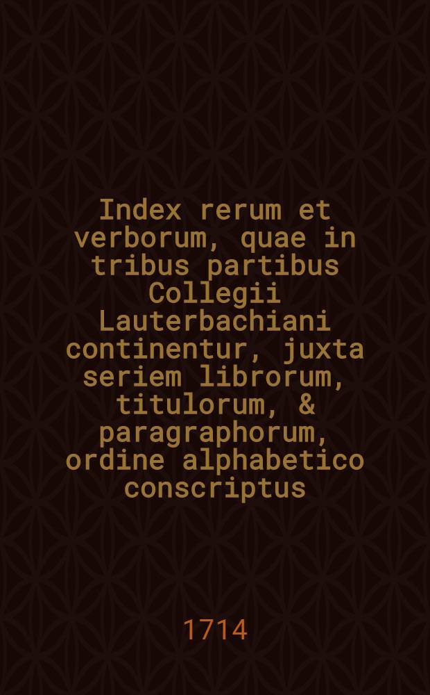 Index rerum et verborum, quae in tribus partibus Collegii Lauterbachiani continentur, juxta seriem librorum, titulorum, & paragraphorum, ordine alphabetico conscriptus