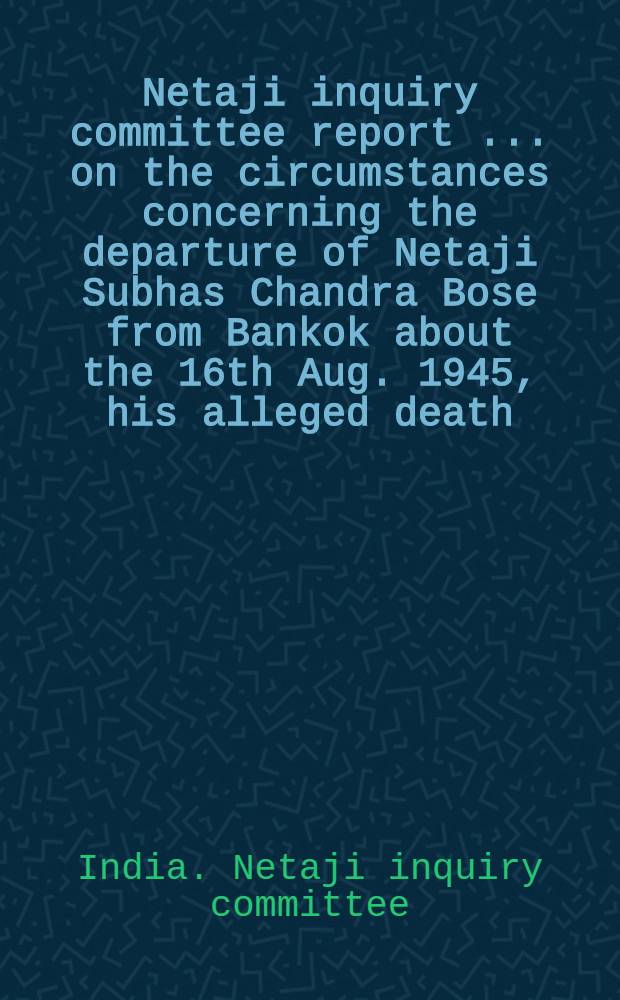 Netaji inquiry committee report [... on the circumstances concerning the departure of Netaji Subhas Chandra Bose from Bankok about the 16th Aug. 1945, his alleged death ... and subsequent developments connected therewith Reprint.]