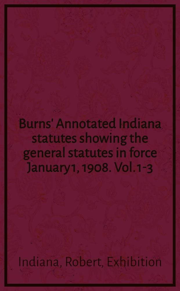 Burns' Annotated Indiana statutes showing the general statutes in force January 1, 1908. Vol. 1-3 : Embracing the revision of 1881 as amended, and all permanent, general and public acts of the General assembly passed since the adoption of that revision; containing also the United Stated and Indiana constitutions all completely annotated : In 3 vol