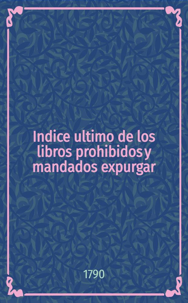 Indice ultimo de los libros prohibidos y mandados expurgar: para todos los reynos y señorios del catolico rey de las españas, el señor don Carlos IV ...