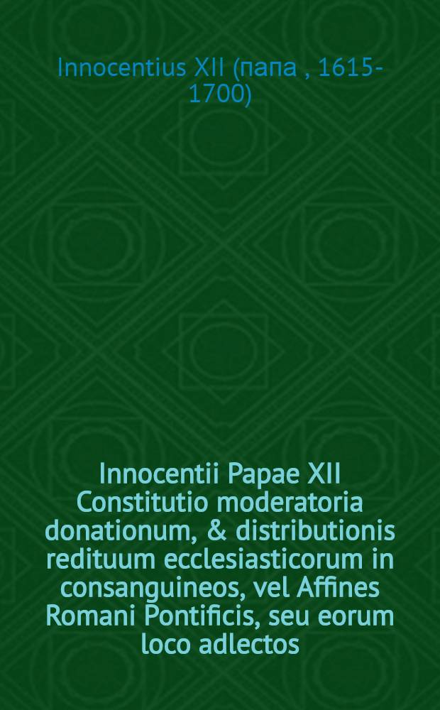 ... Innocentii Papae XII Constitutio moderatoria donationum, & distributionis redituum ecclesiasticorum in consanguineos, vel Affines Romani Pontificis, seu eorum loco adlectos, ac praescribens cautelas servandas circ a signaturas earum gratiarum, quae aliquando aegrotante Romano Pontifice per concessum fieri dicuntur