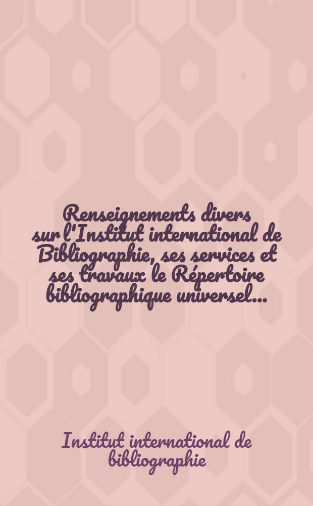 Renseignements divers sur l'Institut international de Bibliographie, ses services et ses travaux le Répertoire bibliographique universel ...