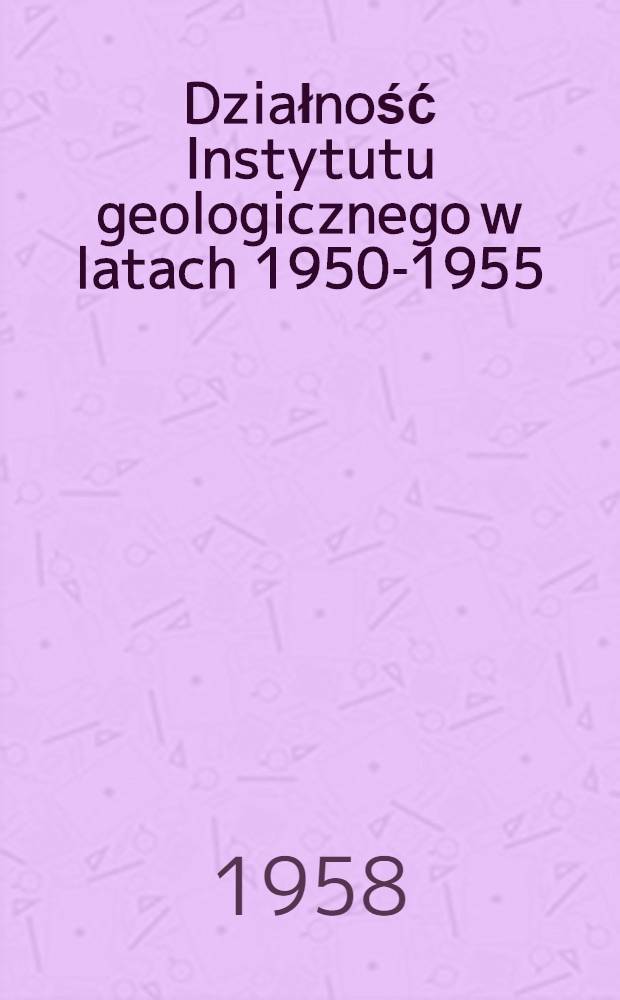 Działność Instytutu geologicznego w latach 1950-1955 : Zbiór