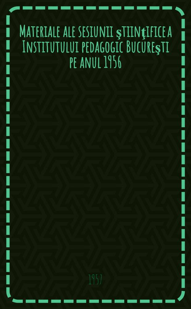 Materiale ale sesiunii ştiinţifice a Institutului pedagogic Bucureşti pe anul 1956