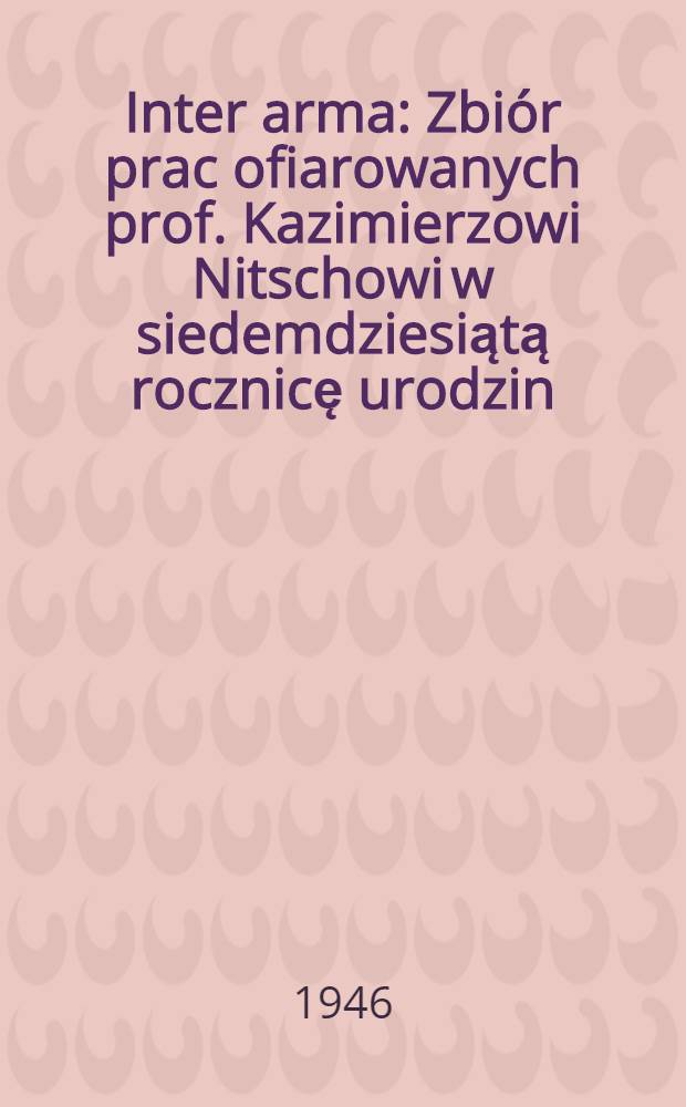 Inter arma : Zbiór prac ofiarowanych prof. Kazimierzowi Nitschowi w siedemdziesiątą rocznicę urodzin (1/II 1944) przez przyjaciół, kolegów i uczniów