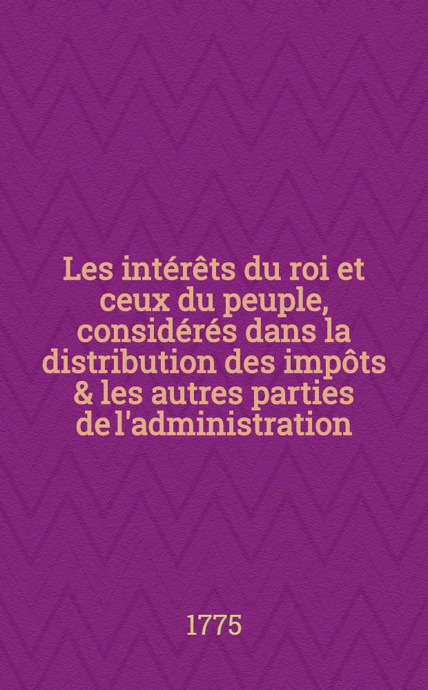 Les intérêts du roi et ceux du peuple, considérés dans la distribution des impôts & les autres parties de l'administration