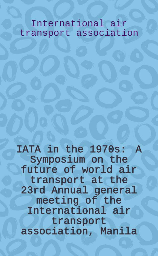 IATA in the 1970s : A Symposium on the future of world air transport at the 23rd Annual general meeting of the International air transport association, Manila, Dec. 1967
