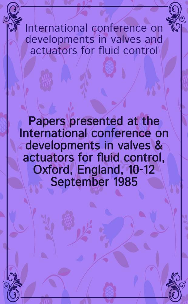 Papers presented at the International conference on developments in valves & actuators for fluid control, Oxford, England, 10-12 September 1985
