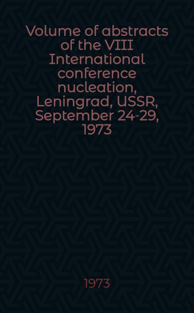 Volume of abstracts [of the] VIII International conference nucleation, Leningrad, USSR, September 24-29, 1973 : Spons. by the Intern. assoc. of meteorology and atmospheric physics of the Intern. union of geodesy & geophysics a. o.