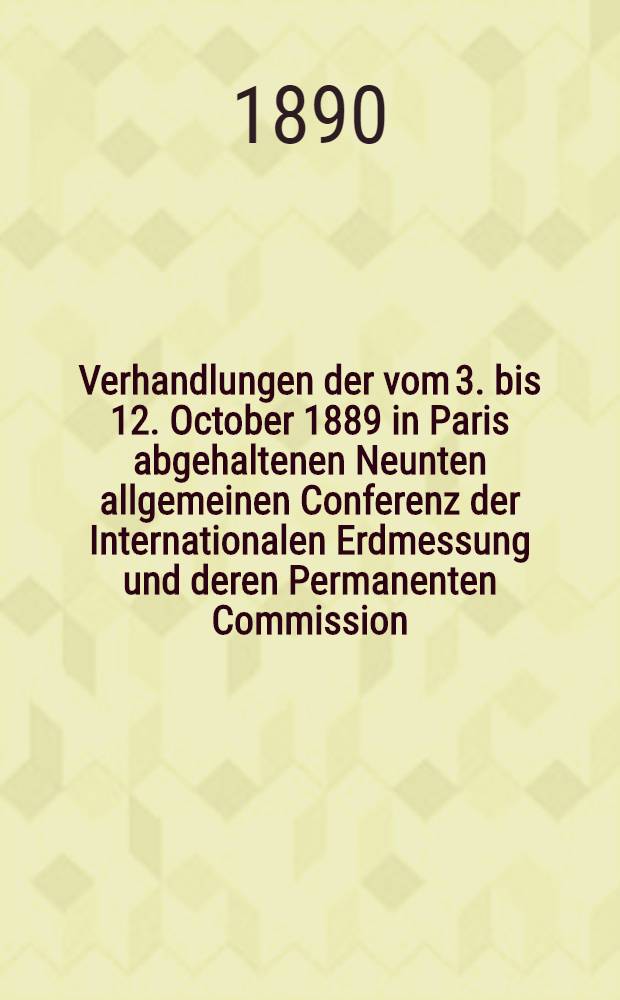 Verhandlungen der vom 3. bis 12. October 1889 in Paris abgehaltenen Neunten allgemeinen Conferenz der Internationalen Erdmessung und deren Permanenten Commission