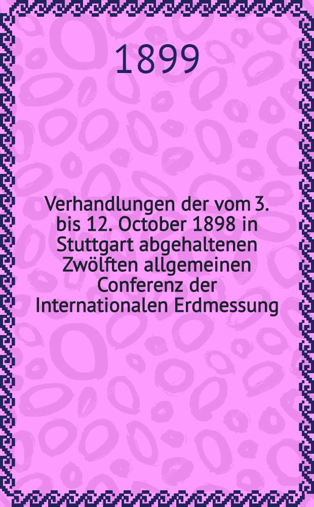 Verhandlungen der vom 3. bis 12. October 1898 in Stuttgart abgehaltenen Zwölften allgemeinen Conferenz der Internationalen Erdmessung