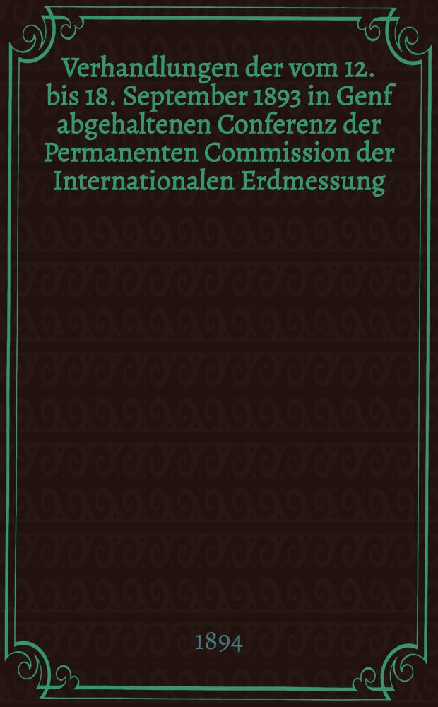 Verhandlungen der vom 12. bis 18. September 1893 in Genf abgehaltenen Conferenz der Permanenten Commission der Internationalen Erdmessung