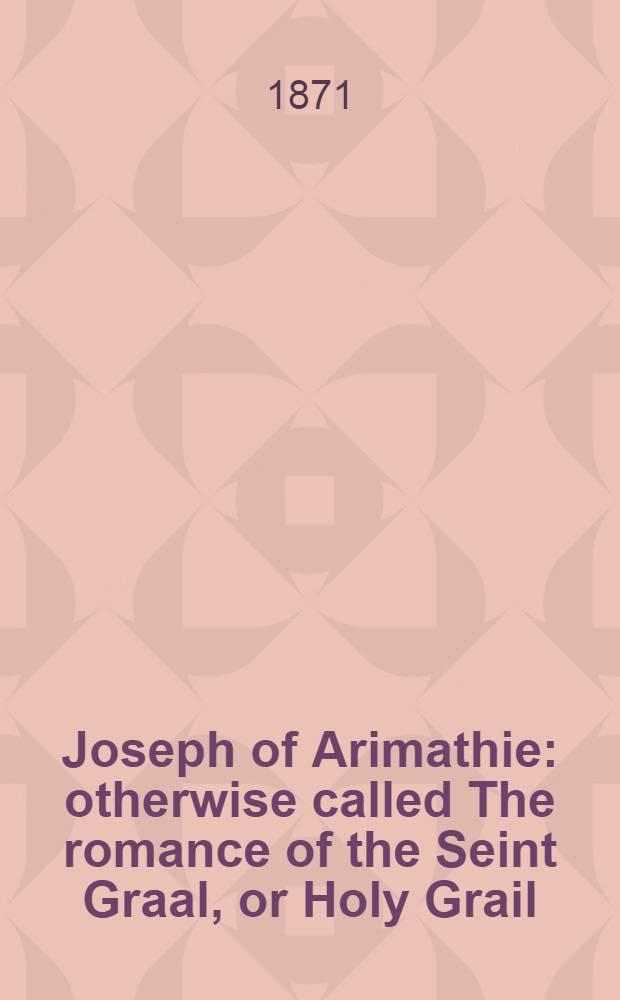 Joseph of Arimathie : otherwise called The romance of the Seint Graal, or Holy Grail : an alliterative poem written about A. D. 1350, and now first printed from the unique copy in the Vernon ms. at Oxford : With an appendix, containing "The lyfe of Joseph of Armathy", repr. from the black-letter copy of Wynkyn de Worde : "De Sancto Joseph ab Arimathia". first printed by Pynson A. D. : and "The lyfe of Joseph of Armathia", first printed by Pynson A. D. 1520