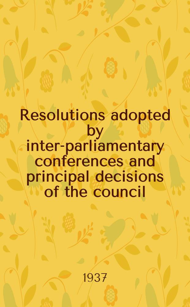 ... Resolutions adopted by inter-parliamentary conferences and principal decisions of the council : 1911-1936 : Published by the Inter-Parliamentary bureau
