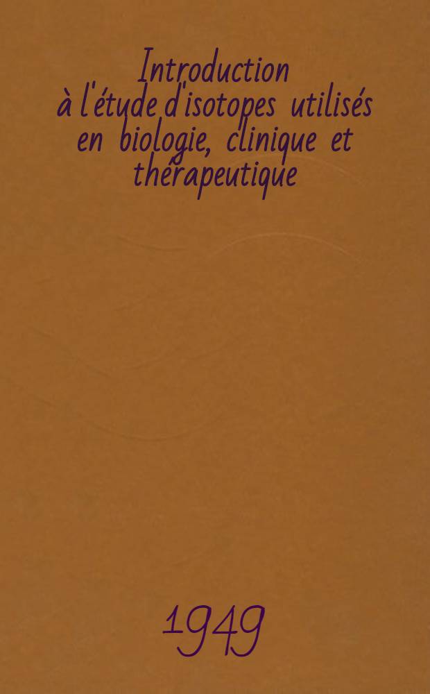 Introduction à l'étude d'isotopes utilisés en biologie, clinique et thérapeutique : Travaux édités par la Commiss. des isotopes de l'Acad. suisse de sciences méd