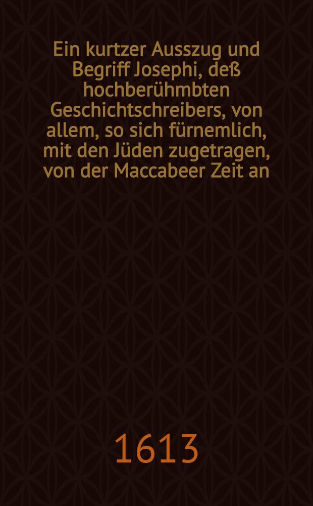 Ein kurtzer Ausszug und Begriff Josephi, deß hochberühmbten Geschichtschreibers, von allem, so sich fürnemlich, mit den Jüden zugetragen, von der Maccabeer Zeit an, biß zur endlichen Zerstörung Jerusalems und gantzen Jüdischen Reichs