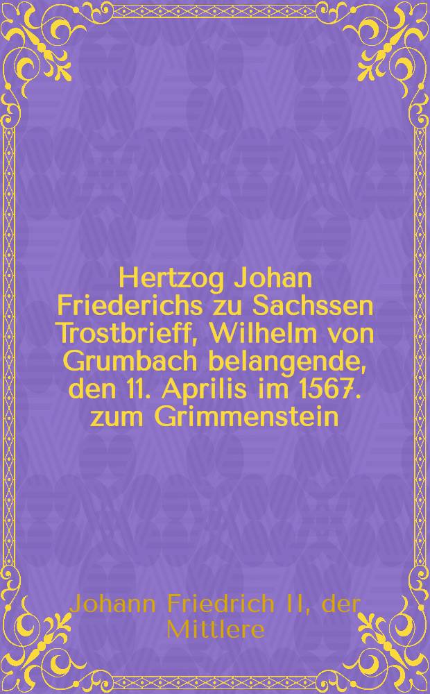 Hertzog Johan Friederichs zu Sachssen Trostbrieff, Wilhelm von Grumbach belangende, den 11. Aprilis im 1567. zum Grimmenstein