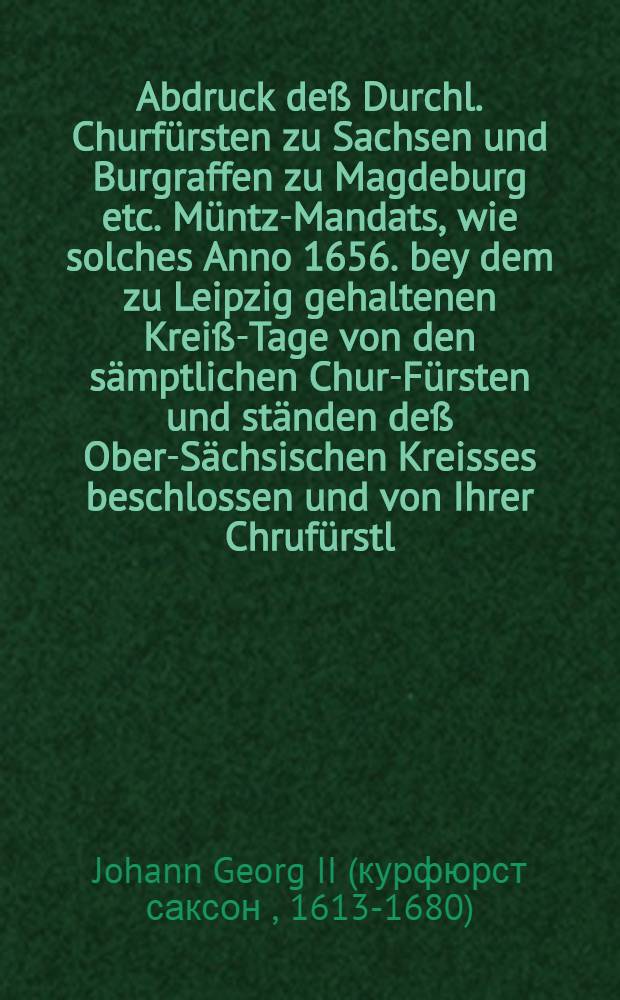 Abdruck deß Durchl. Churfürsten zu Sachsen und Burgraffen zu Magdeburg etc. Müntz-Mandats, wie solches Anno 1656. bey dem zu Leipzig gehaltenen Kreiß-Tage von den sämptlichen Chur-Fürsten und ständen deß Ober-Sächsischen Kreisses beschlossen und von Ihrer Chrufürstl. Durchl. in dero Churfürstenthumb und Landen den 1. Augusti Anno 1659. publiciret worden