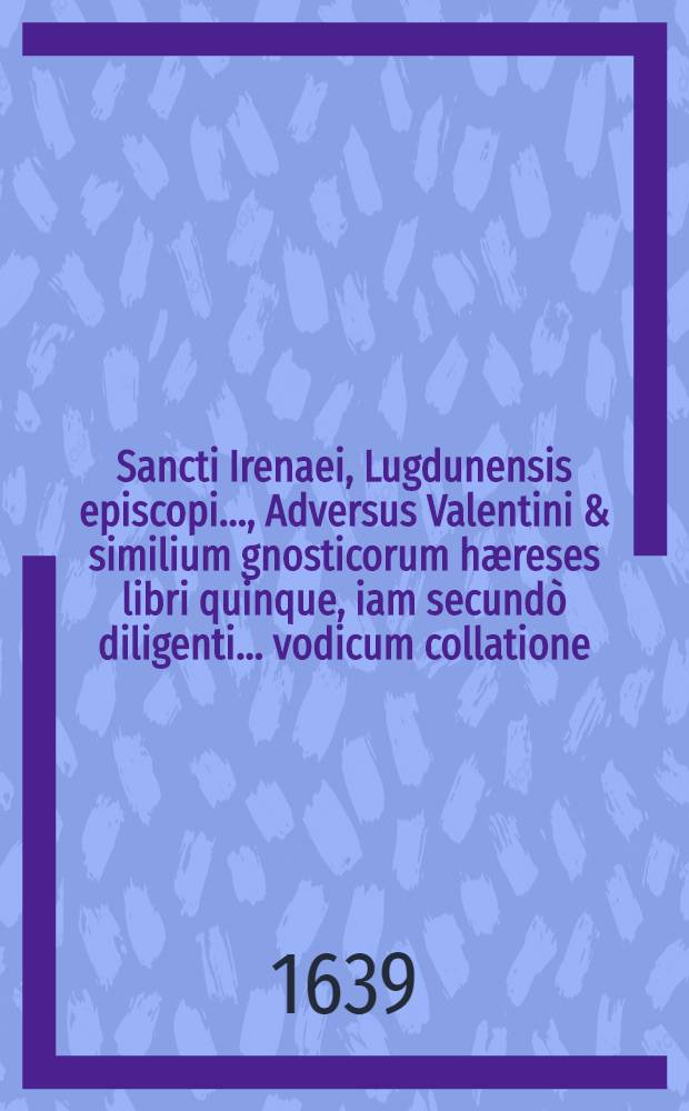 Sancti Irenaei, Lugdunensis episcopi ..., Adversus Valentini & similium gnosticorum hæreses libri quinque, iam secundò diligenti ... vodicum collatione ... ab innumeris mendis repurgati & aliquot capitibus aucti, præterea omnibus, quæ apud veteres exstant fragmentis Græcis ac Latinis, item quibusdam sancti Polycarpi, episcopi Smyrnensis ..., scriptis nunquam antea editis, denique universis aliorum eiusdem d. Irenæi operum, quæ reperire licuit partibus locupletati ... : Accessit quonque Arnobii Catholici et Serapionis Ægyptii Conflictus de Deo trino & uno duabus in Christo naturis, nunquam typis excusus