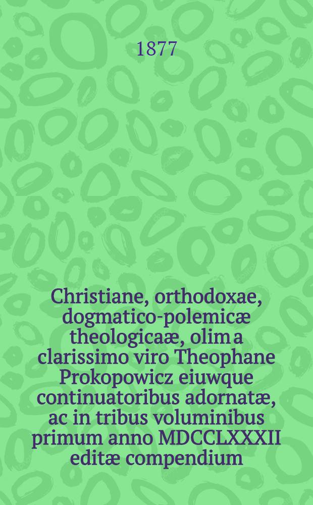 Christiane, orthodoxae, dogmatico-polemic&aelig; theologica&aelig;, olim a clarissimo viro Theophane Prokopowicz eiuwque continuatoribus adornat&aelig;, ac in tribus voluminibus primum anno MDCCLXXXII edit&aelig; compendium, in usum rossica&aelig; studiosae iuventutis con cinnatum, atque adjectione sex ultimorum lubrorum iuxta delineationem eiusdem cl. Theophanis ab archinamdrita Kiovensi fratrum monasterii ... Irenaeo Falkowski completum