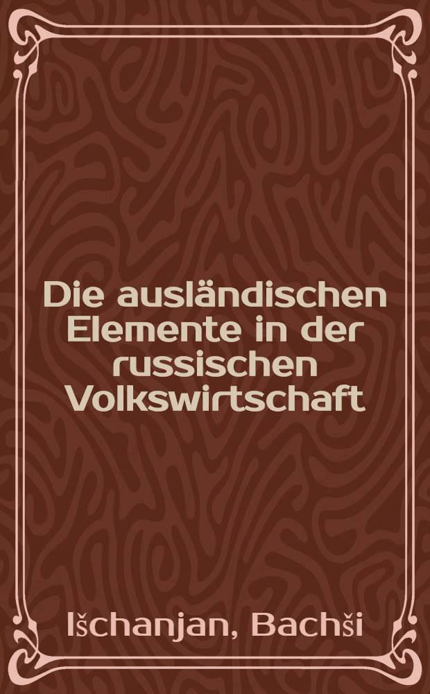 Die ausländischen Elemente in der russischen Volkswirtschaft : Geschichte, Ausbreitung, Berufsgruppierung, Interessen und ökonomischkulturelle Bedeutung der Ausländer in Rußland