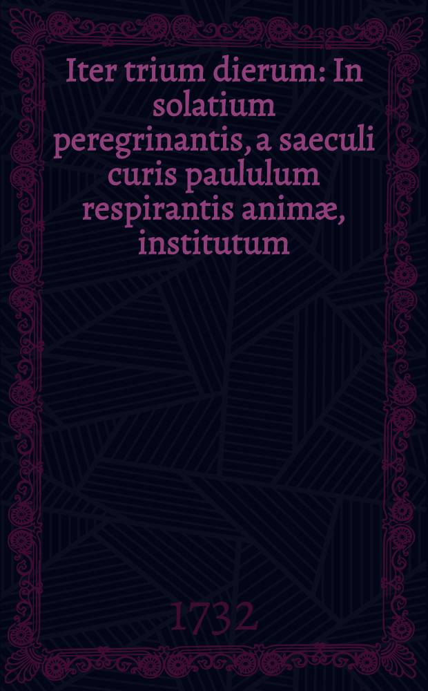 Iter trium dierum : In solatium peregrinantis, a saeculi curis paululum respirantis animæ, institutum : Jamque è diversorum in spiritu magistrorum ascesi collecta doctrina pro triduana spiritus renovatione