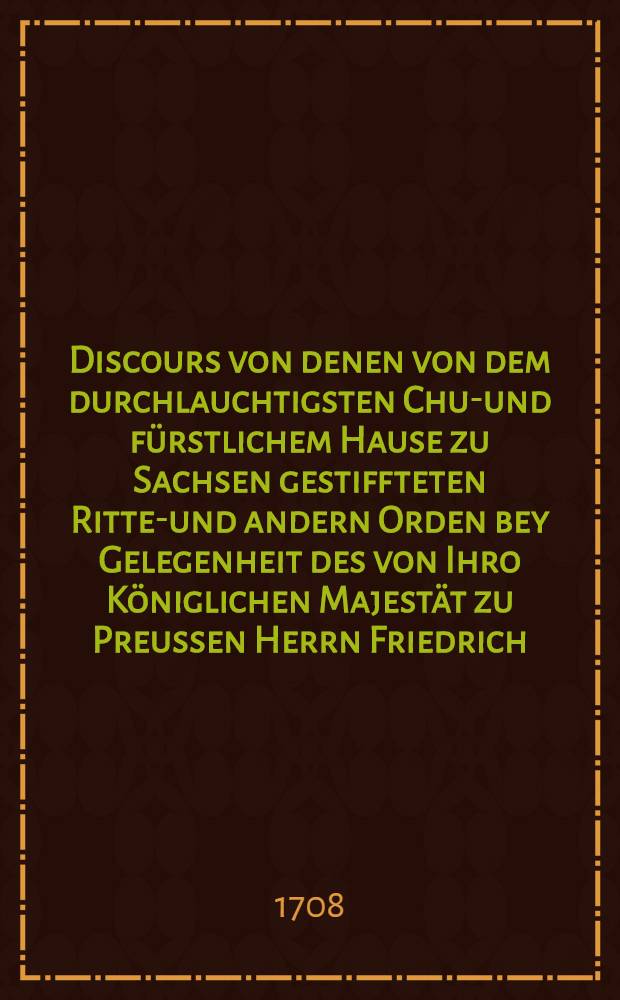 Discours von denen von dem durchlauchtigsten Chur- und fürstlichem Hause zu Sachsen gestiffteten Ritter- und andern Orden bey Gelegenheit des von Ihro Königlichen Majestät zu Preussen Herrn Friedrich ... an den ... Fürsten ... Johann Wilhelm, Hertzogen zu Sachsen ..., am 13. Julii dieses lauffenden Jahres 1708. conferirten Königl. Preußischen Ritter-Ordens vom Schwartzen Adler
