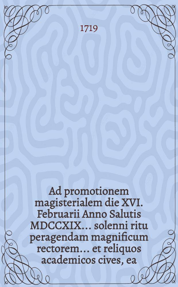 Ad promotionem magisterialem die XVI. Februarii Anno Salutis MDCCXIX ... solenni ritu peragendam magnificum rectorem ... et reliquos academicos cives, ea, qua decet, observantia invitat Facultatis philosophicae Lipsiensis decanus Ulricus Junius. ...